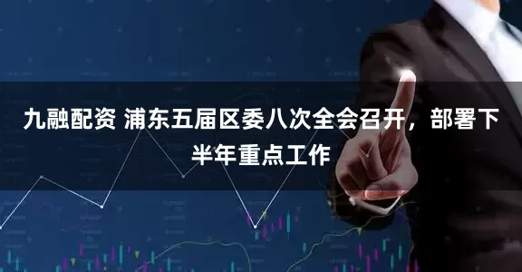 九融配资 浦东五届区委八次全会召开，部署下半年重点工作