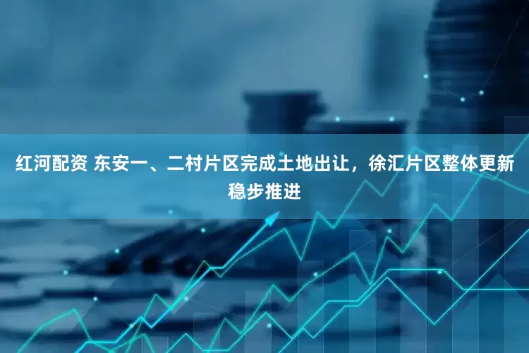 红河配资 东安一、二村片区完成土地出让，徐汇片区整体更新稳步推进