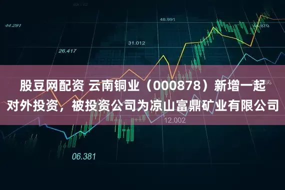 股豆网配资 云南铜业（000878）新增一起对外投资，被投资公司为凉山富鼎矿业有限公司