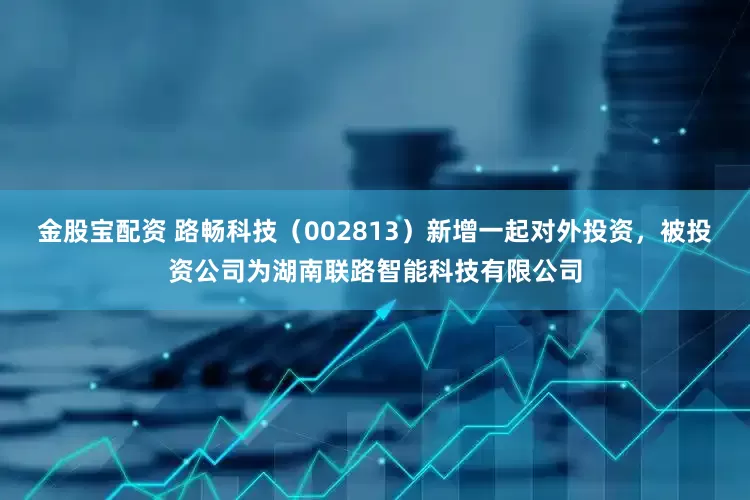 金股宝配资 路畅科技（002813）新增一起对外投资，被投资公司为湖南联路智能科技有限公司