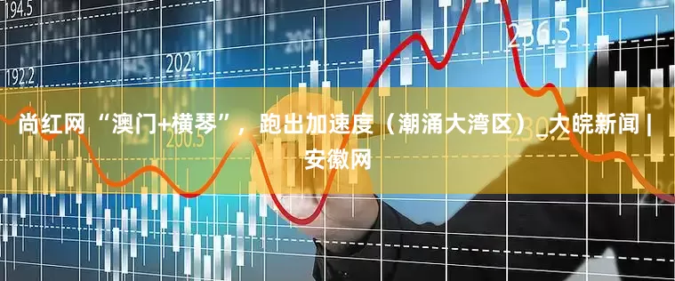 尚红网 “澳门+横琴”，跑出加速度（潮涌大湾区）_大皖新闻 | 安徽网
