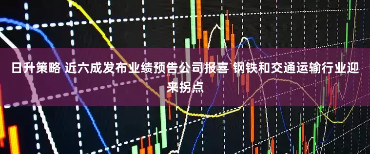 日升策略 近六成发布业绩预告公司报喜 钢铁和交通运输行业迎来拐点