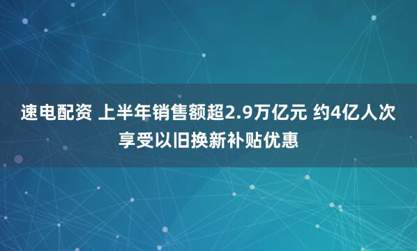 速电配资 上半年销售额超2.9万亿元 约4亿人次享受以旧换新补贴优惠