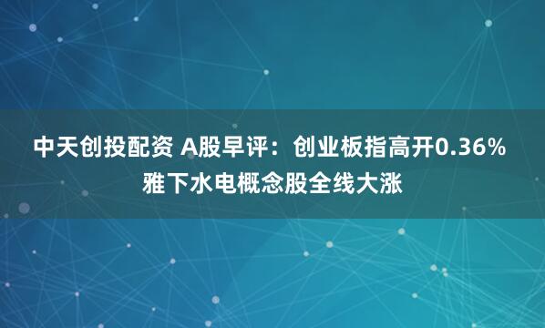 中天创投配资 A股早评：创业板指高开0.36% 雅下水电概念股全线大涨