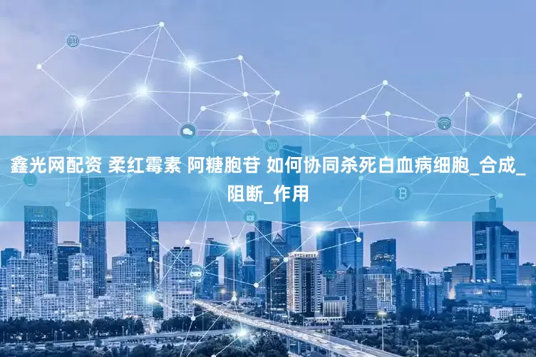 鑫光网配资 柔红霉素 阿糖胞苷 如何协同杀死白血病细胞_合成_阻断_作用