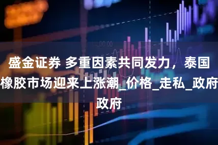 盛金证券 多重因素共同发力，泰国橡胶市场迎来上涨潮_价格_走私_政府