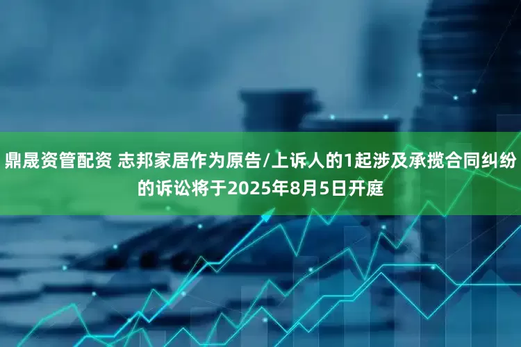 鼎晟资管配资 志邦家居作为原告/上诉人的1起涉及承揽合同纠纷的诉讼将于2025年8月5日开庭