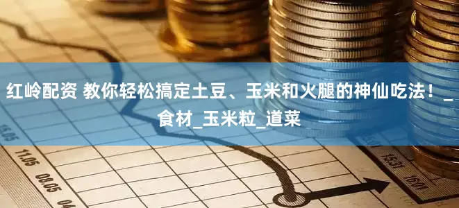 红岭配资 教你轻松搞定土豆、玉米和火腿的神仙吃法！_食材_玉米粒_道菜