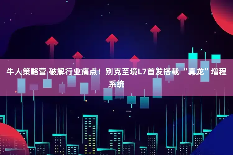 牛人策略营 破解行业痛点！别克至境L7首发搭载 “真龙”增程系统