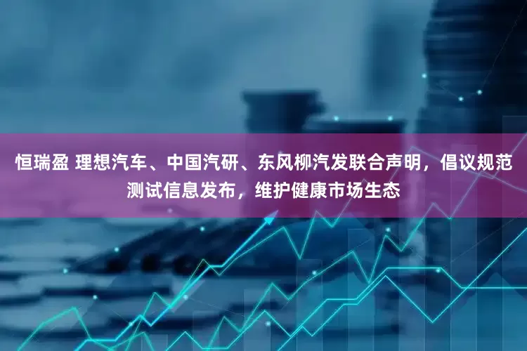 恒瑞盈 理想汽车、中国汽研、东风柳汽发联合声明，倡议规范测试信息发布，维护健康市场生态