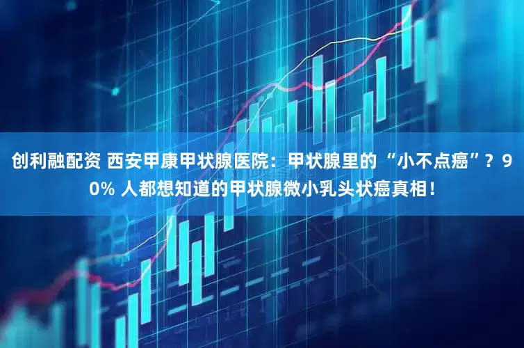 创利融配资 西安甲康甲状腺医院：甲状腺里的 “小不点癌”？90% 人都想知道的甲状腺微小乳头状癌真相！