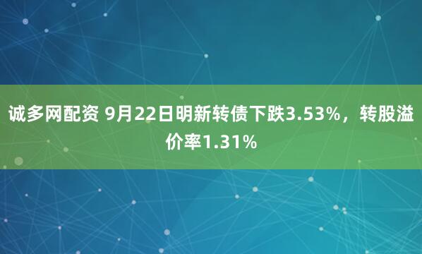 诚多网配资 9月22日明新转债下跌3.53%，转股溢价率1.31%