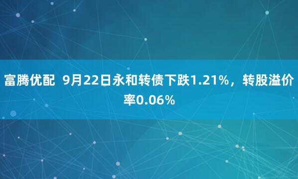 富腾优配  9月22日永和转债下跌1.21%，转股溢价率0.06%