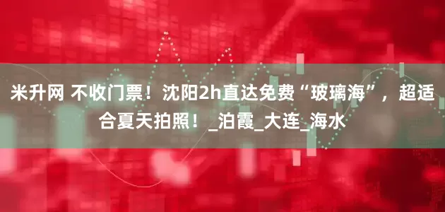 米升网 不收门票！沈阳2h直达免费“玻璃海”，超适合夏天拍照！_泊霞_大连_海水