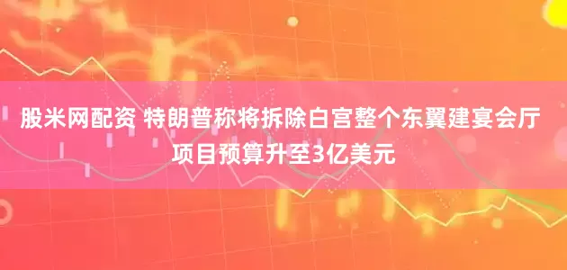 股米网配资 特朗普称将拆除白宫整个东翼建宴会厅 项目预算升至3亿美元