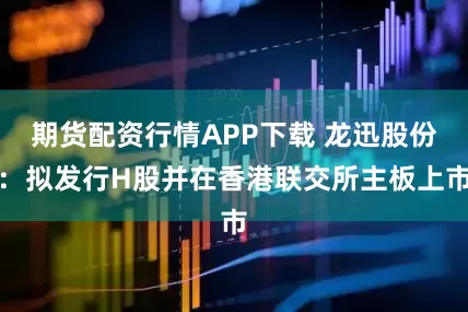期货配资行情APP下载 龙迅股份：拟发行H股并在香港联交所主板上市