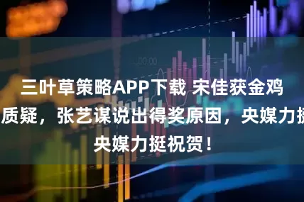 三叶草策略APP下载 宋佳获金鸡影后遭质疑，张艺谋说出得奖原因，央媒力挺祝贺！