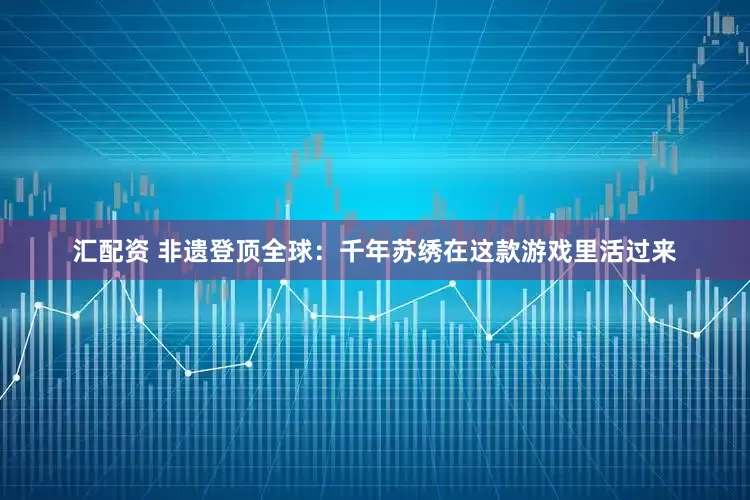 汇配资 非遗登顶全球：千年苏绣在这款游戏里活过来