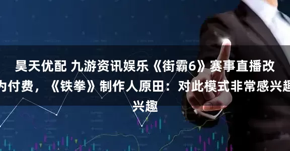 昊天优配 九游资讯娱乐《街霸6》赛事直播改为付费，《铁拳》制作人原田：对此模式非常感兴趣